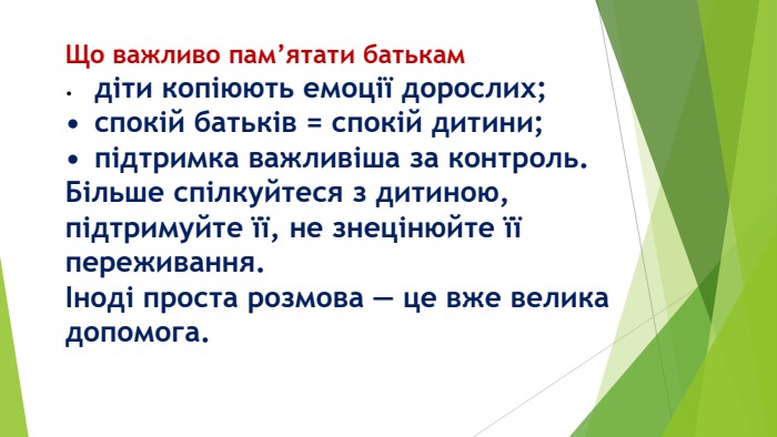 Що важливо пам’ятати батькам•	діти копіюють емоції дорослих;•	спокій батьків = спокій дитини;•	підтримка важливіша за контроль. Більше спілкуйтеся з дитиною, підтримуйте її, не знецінюйте її переживання.Іноді проста розмова — це вже велика допомога.