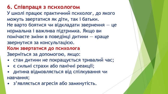 6. Співпраця з психологом. У школі працює практичний психолог, до якого можуть звертатися як діти, так і батьки. Не варто боятися чи відкладати звернення — це нормальна і важлива підтримка. Якщо ви помічаєте зміни в поведінці дитини — краще звернутися за консультацією. Коли звертатися до психолога. Зверніться за допомогою, якщо:•	стан дитини не покращується тривалий час;•	є сильні страхи або панічні реакції;•	дитина відмовляється від спілкування чи навчання;•	з’являється агресія або замкнутість.