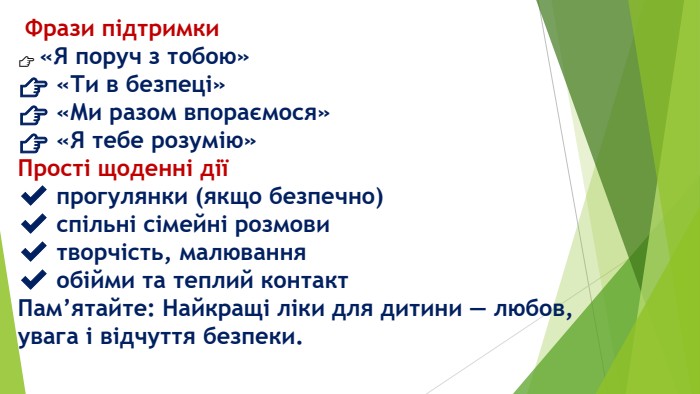  Фрази підтримки👉 «Я поруч з тобою»👉 «Ти в безпеці»👉 «Ми разом впораємося»👉 «Я тебе розумію»Прості щоденні дії✔️ прогулянки (якщо безпечно)✔️ спільні сімейні розмови✔️ творчість, малювання✔️ обійми та теплий контакт. Пам’ятайте: Найкращі ліки для дитини — любов, увага і відчуття безпеки.