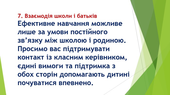 7. Взаємодія школи і батьків. Ефективне навчання можливе лише за умови постійного зв’язку між школою і родиною. Просимо вас підтримувати контакт із класним керівником, єдині вимоги та підтримка з обох сторін допомагають дитині почуватися впевнено.