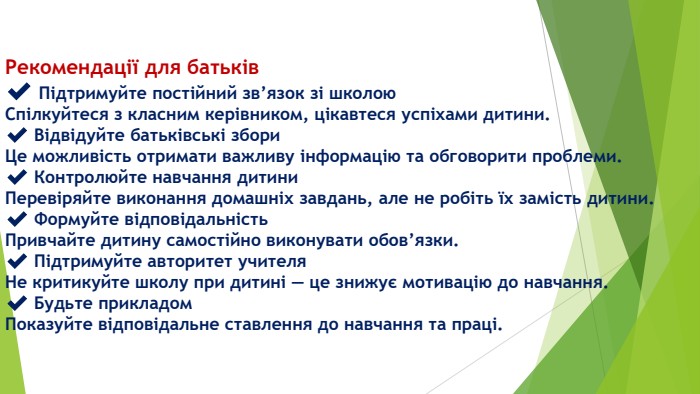 Рекомендації для батьків✔️ Підтримуйте постійний зв’язок зі школою. Спілкуйтеся з класним керівником, цікавтеся успіхами дитини.✔️ Відвідуйте батьківські збори. Це можливість отримати важливу інформацію та обговорити проблеми.✔️ Контролюйте навчання дитини. Перевіряйте виконання домашніх завдань, але не робіть їх замість дитини.✔️ Формуйте відповідальність. Привчайте дитину самостійно виконувати обов’язки.✔️ Підтримуйте авторитет учителя. Не критикуйте школу при дитині — це знижує мотивацію до навчання.✔️ Будьте прикладом. Показуйте відповідальне ставлення до навчання та праці.