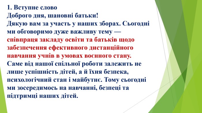1. Вступне слово. Доброго дня, шановні батьки!Дякую вам за участь у наших зборах. Сьогодні ми обговоримо дуже важливу тему — співпраця закладу освіти та батьків щодо забезпечення ефективного дистанційного навчання учнів в умовах воєнного стану. Саме від нашої спільної роботи залежить не лише успішність дітей, а й їхня безпека, психологічний стан і майбутнє. Тому сьогодні ми зосередимось на навчанні, безпеці та підтримці наших дітей.