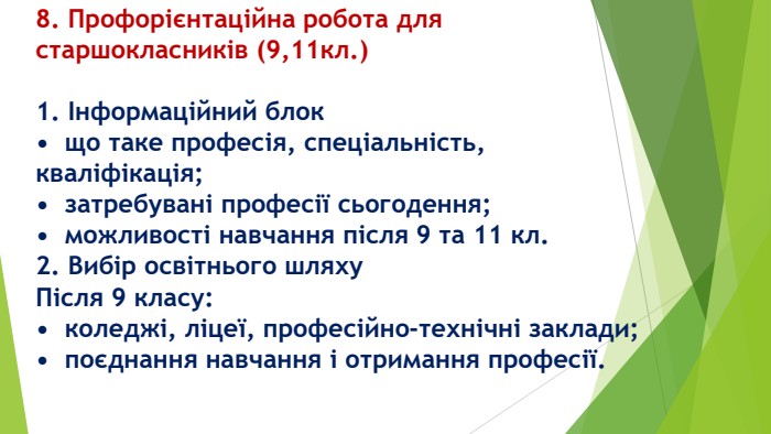 8. Профорієнтаційна робота для старшокласників (9,11кл.)1. Інформаційний блок•	що таке професія, спеціальність, кваліфікація;•	затребувані професії сьогодення;•	можливості навчання після 9 та 11 кл.2. Вибір освітнього шляху. Після 9 класу:•	коледжі, ліцеї, професійно-технічні заклади;•	поєднання навчання і отримання професії.