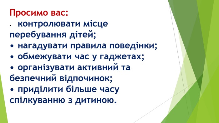Просимо вас:•	контролювати місце перебування дітей;•	нагадувати правила поведінки;•	обмежувати час у гаджетах;•	організувати активний та безпечний відпочинок;•	приділити більше часу спілкуванню з дитиною. 