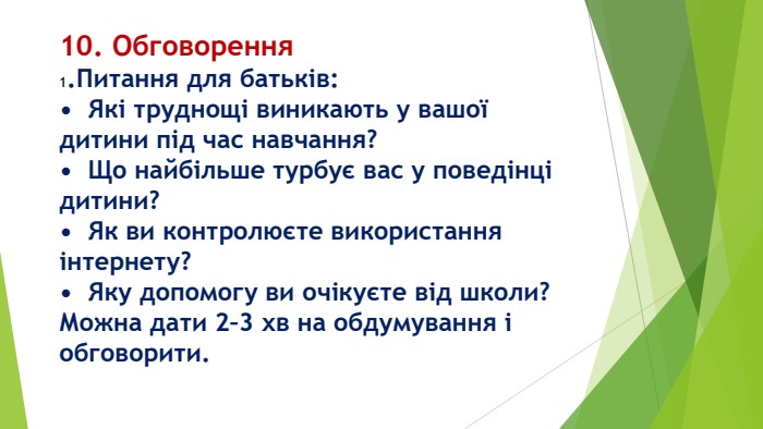 10. Обговорення1. Питання для батьків:•	Які труднощі виникають у вашої дитини під час навчання?•	Що найбільше турбує вас у поведінці дитини?•	Як ви контролюєте використання інтернету?•	Яку допомогу ви очікуєте від школи?Можна дати 2–3 хв на обдумування і обговорити.