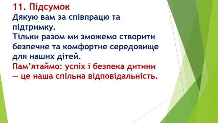 11. Підсумок Дякую вам за співпрацю та підтримку. Тільки разом ми зможемо створити безпечне та комфортне середовище для наших дітей. Пам’ятаймо: успіх і безпека дитини — це наша спільна відповідальність.