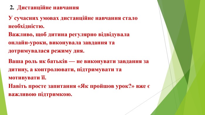  2. Дистанційне навчання. У сучасних умовах дистанційне навчання стало необхідністю. Важливо, щоб дитина регулярно відвідувала онлайн-уроки, виконувала завдання та дотримувалася режиму дня. Ваша роль як батьків — не виконувати завдання за дитину, а контролювати, підтримувати та мотивувати її. Навіть просте запитання «Як пройшов урок?» вже є важливою підтримкою.