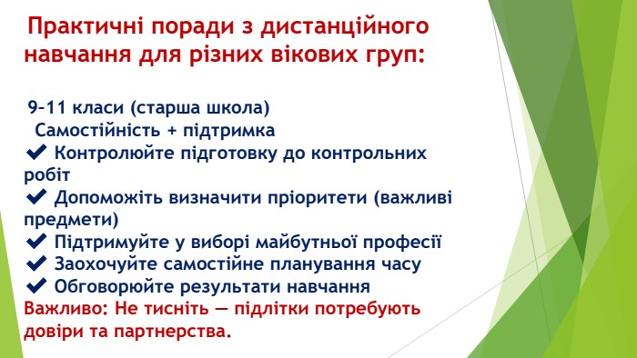  Практичні поради з дистанційного навчання для різних вікових груп: 9–11 класи (старша школа) Самостійність + підтримка✔️ Контролюйте підготовку до контрольних робіт✔️ Допоможіть визначити пріоритети (важливі предмети)✔️ Підтримуйте у виборі майбутньої професії✔️ Заохочуйте самостійне планування часу✔️ Обговорюйте результати навчання. Важливо: Не тисніть — підлітки потребують довіри та партнерства.