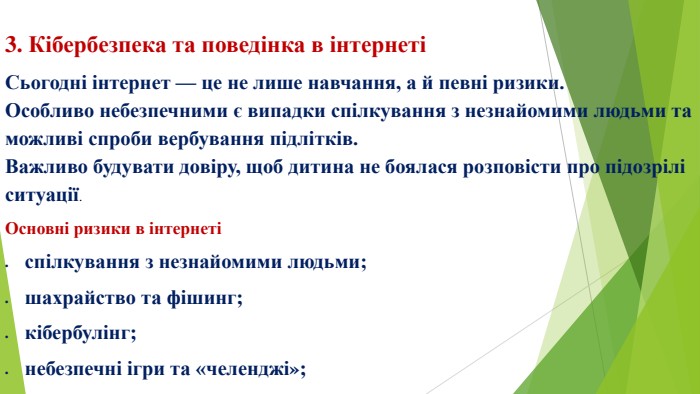 3. Кібербезпека та поведінка в інтернетіСьогодні інтернет — це не лише навчання, а й певні ризики. Особливо небезпечними є випадки спілкування з незнайомими людьми та можливі спроби вербування підлітків. Важливо будувати довіру, щоб дитина не боялася розповісти про підозрілі ситуації. Основні ризики в інтернетіспілкування з незнайомими людьми;шахрайство та фішинг;кібербулінг;небезпечні ігри та «челенджі»;спроби маніпуляції або вербування підлітків