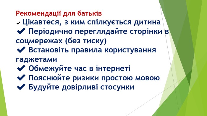 Рекомендації для батьків✔️ Цікавтеся, з ким спілкується дитина✔️ Періодично переглядайте сторінки в соцмережах (без тиску)✔️ Встановіть правила користування гаджетами✔️ Обмежуйте час в інтернеті✔️ Пояснюйте ризики простою мовою✔️ Будуйте довірливі стосунки