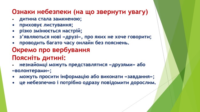 Ознаки небезпеки (на що звернути увагу)•	дитина стала замкненою;•	приховує листування;•	різко змінюється настрій;•	з’являються нові «друзі», про яких не хоче говорити;•	проводить багато часу онлайн без пояснень. Окремо про вербування. Поясніть дитині:•	незнайомці можуть представлятися «друзями» або «волонтерами»;•	можуть просити інформацію або виконати «завдання»;•	це небезпечно і потрібно одразу повідомити дорослим.