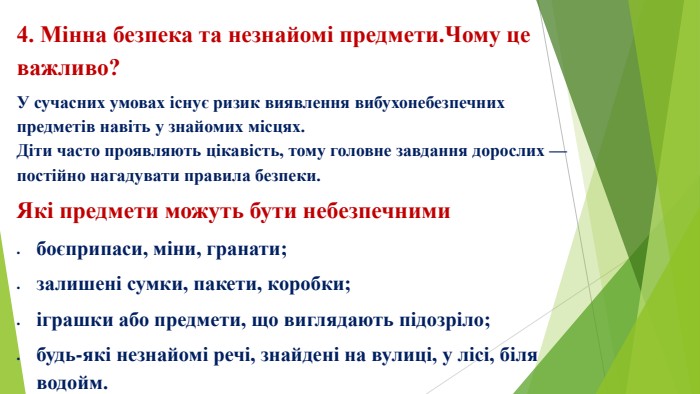 4. Мінна безпека та незнайомі предмети. Чому це важливо?У сучасних умовах існує ризик виявлення вибухонебезпечних предметів навіть у знайомих місцях. Діти часто проявляють цікавість, тому головне завдання дорослих — постійно нагадувати правила безпеки. Які предмети можуть бути небезпечнимибоєприпаси, міни, гранати;залишені сумки, пакети, коробки;іграшки або предмети, що виглядають підозріло;будь-які незнайомі речі, знайдені на вулиці, у лісі, біля водойм.