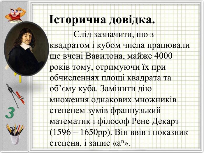 Історична довідка.               Слід зазначити, що з квадратом і кубом числа працювали ще вчені Вавилона, майже 4000 років тому, отримуючи їх при обчисленнях площі квадрата та об’єму куба. Замінити дію множення однакових множників степенем зумів французький математик і філософ Рене Декарт (1596 – 1650рр). Він ввів і показник степеня, і запис «аn».  