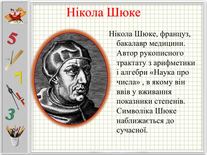 Нікола Шюке, француз, бакалавр медицини. Автор рукописного трактату з арифметики і алгебри «Наука про числа» , в якому він ввів у вживання показники степенів. Символіка Шюке наближається до сучасної. 