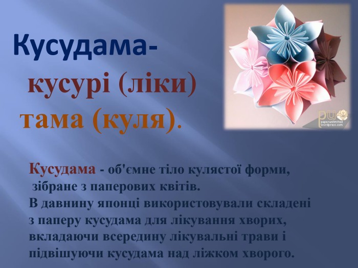 Кусудама- кусурі (ліки) тама (куля). Кусудама - об'ємне тіло кулястої форми, зібране з паперових квітів. В давнину японці використовували складені з паперу кусудама для лікування хворих, вкладаючи всередину лікувальні трави і підвішуючи кусудама над ліжком хворого.
