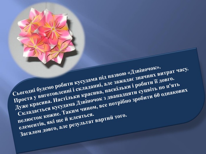 Сьогодні будемо робити кусудама під назвою «Дзвіночок». Проста у виготовленні і складанні, але зажадає значних витрат часу. Дуже красива. Настільки красива, наскільки і робити її довго. Складається кусудама Дзвіночок з дванадцяти суцвіть по п'ять пелюсток кожне. Таким чином, все потрібно зробити 60 однакових елементів, які ще й клеяться. Загалом довго, але результат вартий того.
