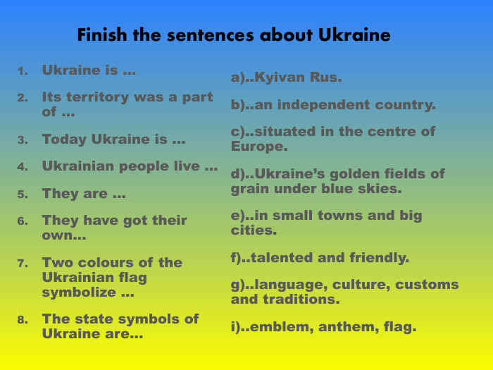 Ukraine is … Its territory was a part of … Today Ukraine is … Ukrainian people live … They are …  They have got their own… Two colours of the Ukrainian flag symbolize … The state symbols of Ukrаine are… a)..Kyivan Rus. b)..an independent country. c)..situated in the centre of Europe. d)..Ukraine’s golden fields of grain under blue skies. e)..in small towns and big cities. f)..talented and friendly. g)..language, culture, customs and traditions. i)..emblem, anthem, flag. Finish the sentences about Ukraine 