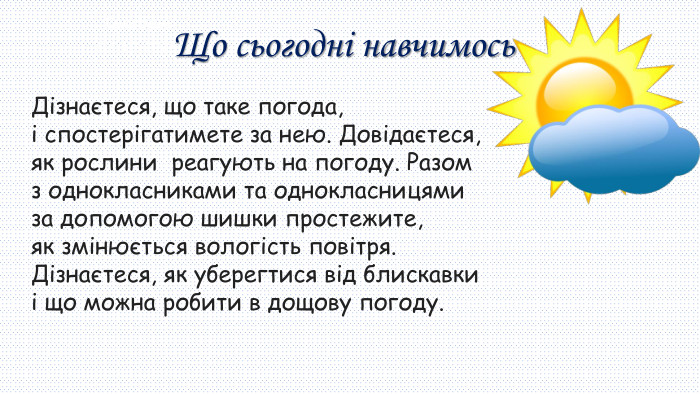 30.09.2025 СьогодніЩо сьогодні навчимось. Дізнаєтеся, що таке погода, і спостерігатимете за нею. Довідаєтеся, як рослини реагують на погоду. Разом з однокласниками та однокласницями за допомогою шишки простежите, як змінюється вологість повітря. Дізнаєтеся, як уберегтися від блискавки і що можна робити в дощову погоду.
