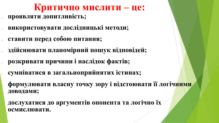 Критично мислити – це:проявляти допитливість;використовувати дослідницькі методи;ставити перед собою питання;здійснювати планомірний пошук відповідей;розкривати причини і наслідок фактів;сумніватися в загальноприйнятих істинах;формулювати власну точку зору і відстоювати її логічними доводами;дослухатися до аргументів опонента та логічно їх осмислювати.