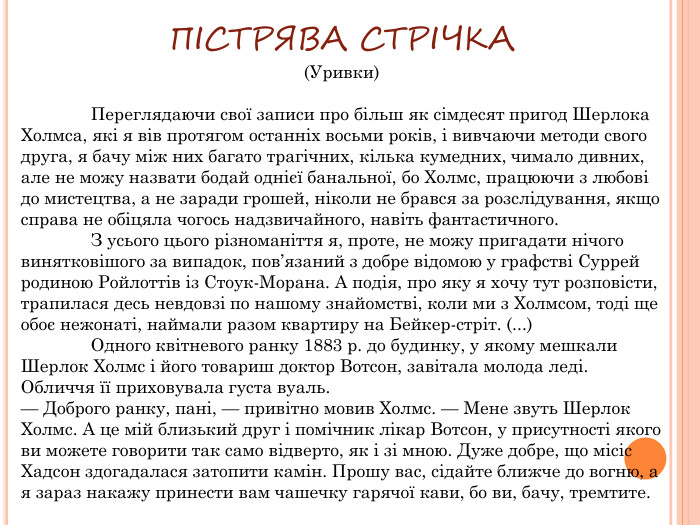 ПІСТРЯВА СТРІЧКА(Уривки)	Переглядаючи свої записи про більш як сімдесят пригод Шерлока Холмса, які я вів протягом останніх восьми років, і вивчаючи методи свого друга, я бачу між них багато трагічних, кілька кумедних, чимало дивних, але не можу назвати бодай однієї банальної, бо Холмс, працюючи з любові до мистецтва, а не заради грошей, ніколи не брався за розслідування, якщо справа не обіцяла чогось надзвичайного, навіть фантастичного.	З усього цього різноманіття я, проте, не можу пригадати нічого винятковішого за випадок, пов’язаний з добре відомою у графстві Суррей родиною Ройлоттів із Стоук-Морана. А подія, про яку я хочу тут розповісти, трапилася десь невдовзі по нашому знайомстві, коли ми з Холмсом, тоді ще обоє нежонаті, наймали разом квартиру на Бейкер-стріт. (...)	Одного квітневого ранку 1883 р. до будинку, у якому мешкали Шерлок Холмс і його товариш доктор Вотсон, завітала молода леді. Обличчя її приховувала густа вуаль.— Доброго ранку, пані, — привітно мовив Холмс. — Мене звуть Шерлок Холмс. А це мій близький друг і помічник лікар Вотсон, у присутності якого ви можете говорити так само відверто, як і зі мною. Дуже добре, що місіс Хадсон здогадалася затопити камін. Прошу вас, сідайте ближче до вогню, а я зараз накажу принести вам чашечку гарячої кави, бо ви, бачу, тремтите.