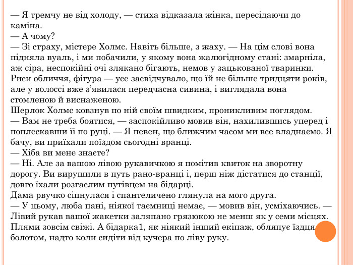 — Я тремчу не від холоду, — стиха відказала жінка, пересідаючи до каміна.— А чому?— Зі страху, містере Холмс. Навіть більше, з жаху. — На цім слові вона підняла вуаль, і ми побачили, у якому вона жалюгідному стані: змарніла, аж сіра, неспокійні очі злякано бігають, немов у зацькованої тваринки. Риси обличчя, фігура — усе засвідчувало, що їй не більше тридцяти років, але у волоссі вже з’явилася передчасна сивина, і виглядала вона стомленою й виснаженою. Шерлок Холмс ковзнув по ній своїм швидким, проникливим поглядом.— Вам не треба боятися, — заспокійливо мовив він, нахилившись уперед і поплескавши її по руці. — Я певен, що ближчим часом ми все владнаємо. Я бачу, ви приїхали поїздом сьогодні вранці.— Хіба ви мене знаєте?— Ні. Але за вашою лівою рукавичкою я помітив квиток на зворотну дорогу. Ви вирушили в путь рано-вранці і, перш ніж дістатися до станції, довго їхали розгаслим путівцем на бідарці. Дама рвучко сіпнулася і спантеличено глянула на мого друга.— У цьому, люба пані, ніякої таємниці немає, — мовив він, усміхаючись. — Лівий рукав вашої жакетки заляпано грязюкою не менш як у семи місцях. Плями зовсім свіжі. А бідарка1, як ніякий інший екіпаж, обляпує їздця болотом, надто коли сидіти від кучера по ліву руку.