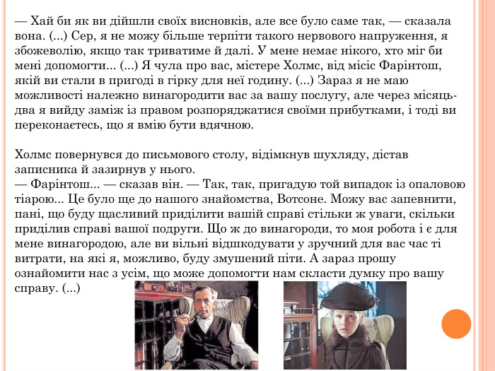— Хай би як ви дійшли своїх висновків, але все було саме так, — сказала вона. (...) Сер, я не можу більше терпіти такого нервового напруження, я збожеволію, якщо так триватиме й далі. У мене немає нікого, хто міг би мені допомогти... (...) Я чула про вас, містере Холмс, від місіс Фарінтош, якій ви стали в пригоді в гірку для неї годину. (...) Зараз я не маю можливості належно винагородити вас за вашу послугу, але через місяць-два я вийду заміж із правом розпоряджатися своїми прибутками, і тоді ви переконаєтесь, що я вмію бути вдячною. Холмс повернувся до письмового столу, відімкнув шухляду, дістав записника й зазирнув у нього.— Фарінтош... — сказав він. — Так, так, пригадую той випадок із опаловою тіарою... Це було ще до нашого знайомства, Вотсоне. Можу вас запевнити, пані, що буду щасливий приділити вашій справі стільки ж уваги, скільки приділив справі вашої подруги. Що ж до винагороди, то моя робота і є для мене винагородою, але ви вільні відшкодувати у зручний для вас час ті витрати, на які я, можливо, буду змушений піти. А зараз прошу ознайомити нас з усім, що може допомогти нам скласти думку про вашу справу. (...)