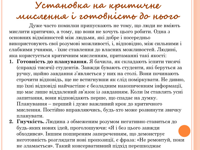 Установка на критичне мислення і готовність до нього	Дуже часто помилки припускають не тому, що люди не вміють мислити критично, а тому, що вони не хочуть цього робити. Одна з основних відмінностей між людьми, які добре і посередньо використовують свої розумові можливості, і, відповідно, між сильними і слабкими учнями, - їхнє ставлення до власних можливостей. Людині, яка користується критичним мисленням, притаманні такі якості: Готовність до планування. Я бачила, як складають іспити тисячі (справді тисячі) студентів. Завжди бувають студенти, які беруться за ручку, щойно завдання з’являється у них на столі. Вони починають строчити відповідь, ще не встигнувши як слід поміркувати. Не дивно, що їхні відповіді найчастіше є безладним накопиченням інформації, що має лише віддалений зв’язок із завданням. Коли їм ставлять усні запитання, вони відповідають перше, що спадає на думку. Планування – перший і дуже важливий крок до критичного мислення. Постійно вправляючись, будь-хто може розвинути звичку планувати. Гнучкість. Людина з обмеженим розумом негативно ставиться до будь-яких нових ідей, проголошуючи: «Я і без цього завжди обходився». Іншим поширеним запереченням, що демонструє неготовність розглядати нові пропозиції, є фраза: «Не ремонтуй, поки не зламається». Такий консервативний підхід перешкоджає