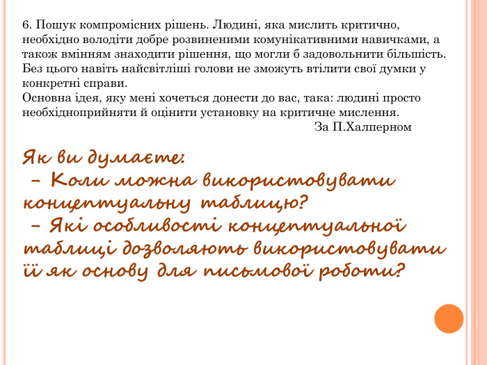 6. Пошук компромісних рішень. Людині, яка мислить критично, необхідно володіти добре розвиненими комунікативними навичками, а також вмінням знаходити рішення, що могли б задовольнити більшість. Без цього навіть найсвітліші голови не зможуть втілити свої думки у конкретні справи. Основна ідея, яку мені хочеться донести до вас, така: людині просто необхідноприйняти й оцінити установку на критичне мислення. За П. Халперном Як ви думаєте: - Коли можна використовувати концептуальну таблицю? - Які особливості концептуальної таблиці дозволяють використовувати її як основу для письмової роботи?