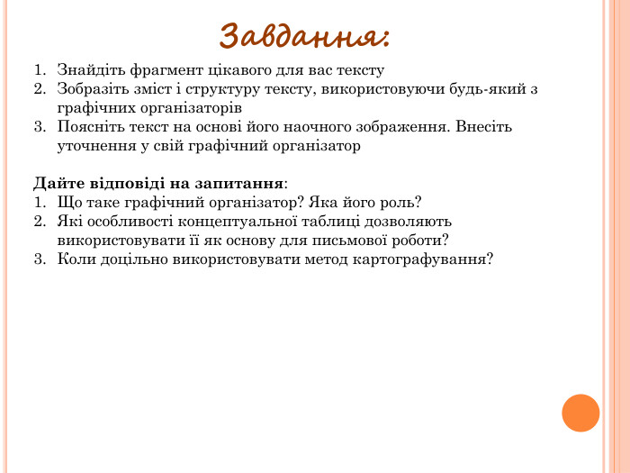 Завдання: Знайдіть фрагмент цікавого для вас тексту. Зобразіть зміст і структуру тексту, використовуючи будь-який з графічних організаторів. Поясніть текст на основі його наочного зображення. Внесіть уточнення у свій графічний організатор. Дайте відповіді на запитання: Що таке графічний організатор? Яка його роль?Які особливості концептуальної таблиці дозволяють використовувати її як основу для письмової роботи?Коли доцільно використовувати метод картографування?
