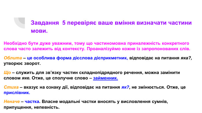 Завдання 5 перевіряє ваше вміння визначати частини мови. Необхідно бути дуже уважним, тому що частиномовна приналежність конкретного слова часто залежить від контексту. Проаналізуймо кожне із запропонованих слів. Облита – це особлива форма дієслова дієприкметник, відповідає на питання яка?, утворює зворот. Що – служить для зв’язку частин складнопідрядного речення, можна замінити словом яке. Отже, це сполучне слово – займенник. Стиха – вказує на ознаку дії, відповідає на питання як?, не змінюється. Отже, це прислівник. Неначе – частка. Власне модальні частки вносять у висловлення сумнів, припущення, непевність.