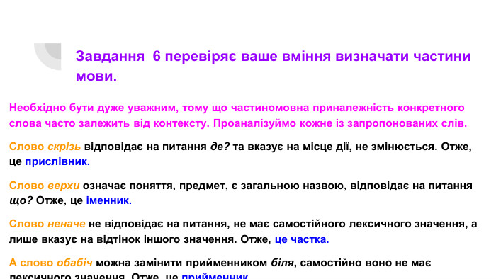Завдання 6 перевіряє ваше вміння визначати частини мови. Необхідно бути дуже уважним, тому що частиномовна приналежність конкретного слова часто залежить від контексту. Проаналізуймо кожне із запропонованих слів. Слово скрізь відповідає на питання де? та вказує на місце дії, не змінюється. Отже, це прислівник. Слово верхи означає поняття, предмет, є загальною назвою, відповідає на питання що? Отже, це іменник. Слово неначе не відповідає на питання, не має самостійного лексичного значення, а лише вказує на відтінок іншого значення. Отже, це частка. А слово обабіч можна замінити прийменником біля, самостійно воно не має лексичного значення. Отже, це прийменник