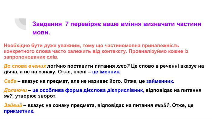 Завдання 7 перевіряє ваше вміння визначати частини мови. Необхідно бути дуже уважним, тому що частиномовна приналежність конкретного слова часто залежить від контексту. Проаналізуймо кожне із запропонованих слів. До слова вчених логічно поставити питання хто? Це слово в реченні вказує на діяча, а не на ознаку. Отже, вчені – це іменник. Себе – вказує на предмет, але не називає його. Отже, це займенник. Долаючи – це особлива форма дієслова дієприслівник, відповідає на питання як?, утворює зворот. Зайвий – вказує на ознаку предмета, відповідає на питання який?. Отже, це прикметник.
