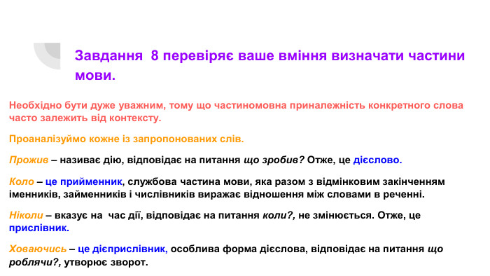 Завдання 8 перевіряє ваше вміння визначати частини мови. Необхідно бути дуже уважним, тому що частиномовна приналежність конкретного слова часто залежить від контексту. Проаналізуймо кожне із запропонованих слів. Прожив – називає дію, відповідає на питання що зробив? Отже, це дієслово. Коло – це прийменник, службова частина мови, яка разом з відмінковим закінченням іменників, займенників і числівників виражає відношення між словами в реченні. Ніколи – вказує на час дії, відповідає на питання коли?, не змінюється. Отже, це прислівник. Ховаючись – це дієприслівник, особлива форма дієслова, відповідає на питання що роблячи?, утворює зворот.