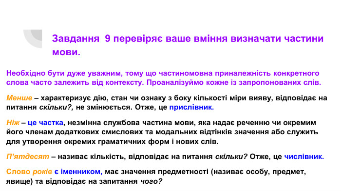 Завдання 9 перевіряє ваше вміння визначати частини мови. Необхідно бути дуже уважним, тому що частиномовна приналежність конкретного слова часто залежить від контексту. Проаналізуймо кожне із запропонованих слів. Менше – характеризує дію, стан чи ознаку з боку кількості міри вияву, відповідає на питання скільки?, не змінюється. Отже, це прислівник. Ніж – це частка, незмінна службова частина мови, яка надає реченню чи окремим його членам додаткових смислових та модальних відтінків значення або служить для утворення окремих граматичних форм і нових слів. П’ятдесят – називає кількість, відповідає на питання скільки? Отже, це числівник. Слово років є іменником, має значення предметності (називає особу, предмет, явище) та відповідає на запитання чого?