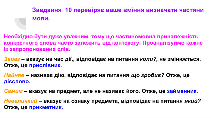 Завдання 10 перевіряє ваше вміння визначати частини мови. Необхідно бути дуже уважним, тому що частиномовна приналежність конкретного слова часто залежить від контексту. Проаналізуймо кожне із запропонованих слів. Зараз – вказує на час дії,, відповідає на питання коли?, не змінюється. Отже, це прислівник. Найняв – називає дію, відповідає на питання що зробив? Отже, це дієслово. Самим – вказує на предмет, але не називає його. Отже, це займенник. Невеличкий – вказує на ознаку предмета, відповідає на питання який? Отже, це прикметник.