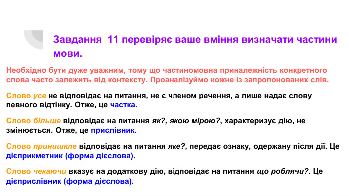 Завдання 11 перевіряє ваше вміння визначати частини мови. Необхідно бути дуже уважним, тому що частиномовна приналежність конкретного слова часто залежить від контексту. Проаналізуймо кожне із запропонованих слів. Слово усе не відповідає на питання, не є членом речення, а лише надає слову певного відтінку. Отже, це частка. Слово більше відповідає на питання як?, якою мірою?, характеризує дію, не змінюється. Отже, це прислівник. Слово принишкле відповідає на питання яке?, передає ознаку, одержану після дії. Це дієприкметник (форма дієслова). Слово чекаючи вказує на додаткову дію, відповідає на питання що роблячи?. Це дієприслівник (форма дієслова).