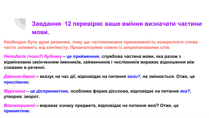 Завдання 12 перевіряє ваше вміння визначати частини мови. Необхідно бути дуже уважним, тому що частиномовна приналежність конкретного слова часто залежить від контексту. Проаналізуймо кожне із запропонованих слів. Неподалік (чого?) будинку – це прийменник, службова частина мови, яка разом з відмінковим закінченням іменників, займенників і числівників виражає відношення між словами в реченні. Давним-давно – вказує на час дії, відповідає на питання коли?, не змінюється. Отже, це прислівник. Мурована – це дієприкметник, особлива форма дієслова, відповідає на питання яка?, утворює зворот. Вогнетривкої – виражає ознаку предмета, відповідає на питання якої? Отже, це прикметник.