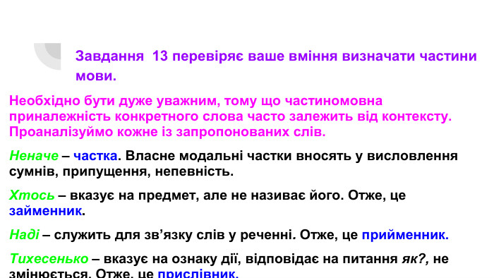 Завдання 13 перевіряє ваше вміння визначати частини мови. Необхідно бути дуже уважним, тому що частиномовна приналежність конкретного слова часто залежить від контексту. Проаналізуймо кожне із запропонованих слів. Неначе – частка. Власне модальні частки вносять у висловлення сумнів, припущення, непевність. Хтось – вказує на предмет, але не називає його. Отже, це займенник. Наді – служить для зв’язку слів у реченні. Отже, це прийменник. Тихесенько – вказує на ознаку дії, відповідає на питання як?, не змінюється. Отже, це прислівник.