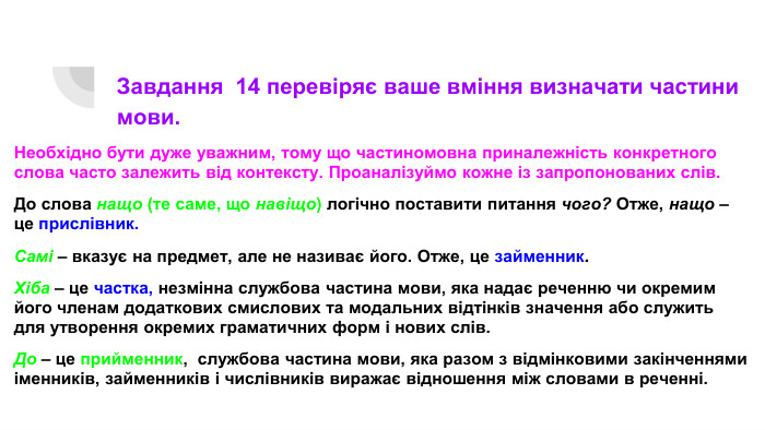 Завдання 14 перевіряє ваше вміння визначати частини мови. Необхідно бути дуже уважним, тому що частиномовна приналежність конкретного слова часто залежить від контексту. Проаналізуймо кожне із запропонованих слів. До слова нащо (те саме, що навіщо) логічно поставити питання чого? Отже, нащо – це прислівник. Самі – вказує на предмет, але не називає його. Отже, це займенник. Хіба – це частка, незмінна службова частина мови, яка надає реченню чи окремим його членам додаткових смислових та модальних відтінків значення або служить для утворення окремих граматичних форм і нових слів. До – це прийменник, службова частина мови, яка разом з відмінковими закінченнями іменників, займенників і числівників виражає відношення між словами в реченні.
