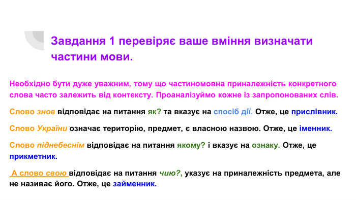 Завдання 1 перевіряє ваше вміння визначати частини мови. Необхідно бути дуже уважним, тому що частиномовна приналежність конкретного слова часто залежить від контексту. Проаналізуймо кожне із запропонованих слів. Слово знов відповідає на питання як? та вказує на спосіб дії. Отже, це прислівник. Слово України означає територію, предмет, є власною назвою. Отже, це іменник. Слово піднебеснім відповідає на питання якому? і вказує на ознаку. Отже, це прикметник. А слово свою відповідає на питання чию?, указує на приналежність предмета, але не називає його. Отже, це займенник.