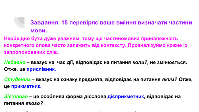 Завдання 15 перевіряє ваше вміння визначати частини мови. Необхідно бути дуже уважним, тому що частиномовна приналежність конкретного слова часто залежить від контексту. Проаналізуймо кожне із запропонованих слів. Недавно – вказує на час дії, відповідає на питання коли?, не змінюється. Отже, це прислівник. Студеним – вказує на ознаку предмета, відповідає на питання яким? Отже, це прикметник. Зів’ялого – це особлива форма дієслова дієприкметник, відповідає на питання якого?А – службова частина мови – сурядний сполучник, з’єднує частини складносурядного речення.
