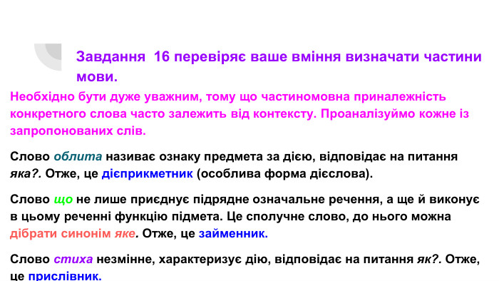Завдання 16 перевіряє ваше вміння визначати частини мови. Необхідно бути дуже уважним, тому що частиномовна приналежність конкретного слова часто залежить від контексту. Проаналізуймо кожне із запропонованих слів. Слово облита називає ознаку предмета за дією, відповідає на питання яка?. Отже, це дієприкметник (особлива форма дієслова). Слово що не лише приєднує підрядне означальне речення, а ще й виконує в цьому реченні функцію підмета. Це сполучне слово, до нього можна дібрати синонім яке. Отже, це займенник. Слово стиха незмінне, характеризує дію, відповідає на питання як?. Отже, це прислівник. Слово неначе надає певний смисловий (порівняльний) відтінок, не відповідає на питання. Отже, це частка.