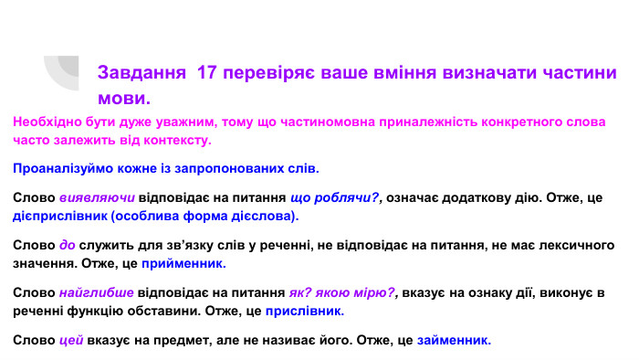 Завдання 17 перевіряє ваше вміння визначати частини мови. Необхідно бути дуже уважним, тому що частиномовна приналежність конкретного слова часто залежить від контексту. Проаналізуймо кожне із запропонованих слів. Слово виявляючи відповідає на питання що роблячи?, означає додаткову дію. Отже, це дієприслівник (особлива форма дієслова). Слово до служить для зв’язку слів у реченні, не відповідає на питання, не має лексичного значення. Отже, це прийменник. Слово найглибше відповідає на питання як? якою мірю?, вказує на ознаку дії, виконує в реченні функцію обставини. Отже, це прислівник. Слово цей вказує на предмет, але не називає його. Отже, це займенник.