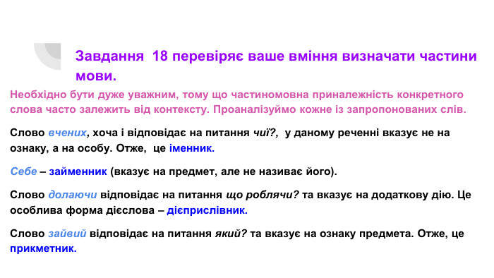 Завдання 18 перевіряє ваше вміння визначати частини мови. Необхідно бути дуже уважним, тому що частиномовна приналежність конкретного слова часто залежить від контексту. Проаналізуймо кожне із запропонованих слів. Слово вчених, хоча і відповідає на питання чиї?, у даному реченні вказує не на ознаку, а на особу. Отже, це іменник. Себе – займенник (вказує на предмет, але не називає його). Слово долаючи відповідає на питання що роблячи? та вказує на додаткову дію. Це особлива форма дієслова – дієприслівник. Слово зайвий відповідає на питання який? та вказує на ознаку предмета. Отже, це прикметник.