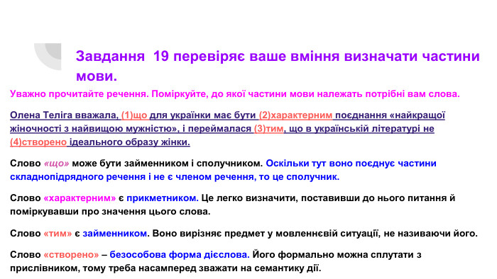 Завдання 19 перевіряє ваше вміння визначати частини мови. Уважно прочитайте речення. Поміркуйте, до якої частини мови належать потрібні вам слова. Олена Теліга вважала, (1)що для українки має бути (2)характерним поєднання «найкращої жіночності з найвищою мужністю», і переймалася (3)тим, що в українській літературі не (4)створено ідеального образу жінки. Слово «що» може бути займенником і сполучником. Оскільки тут воно поєднує частини складнопідрядного речення і не є членом речення, то це сполучник. Слово «характерним» є прикметником. Це легко визначити, поставивши до нього питання й поміркувавши про значення цього слова. Слово «тим» є займенником. Воно вирізняє предмет у мовленнєвій ситуації, не називаючи його. Слово «створено» – безособова форма дієслова. Його формально можна сплутати з прислівником, тому треба насамперед зважати на семантику дії.