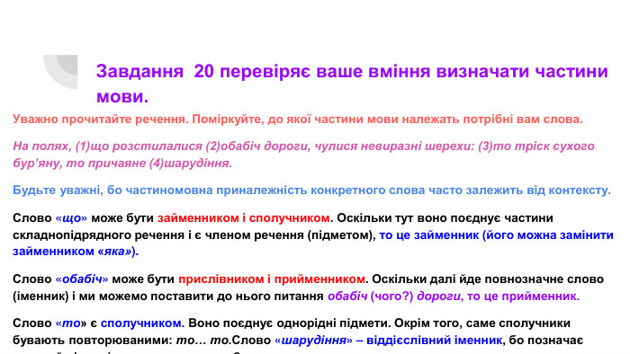 Завдання 20 перевіряє ваше вміння визначати частини мови. Уважно прочитайте речення. Поміркуйте, до якої частини мови належать потрібні вам слова. На полях, (1)що розстилалися (2)обабіч дороги, чулися невиразні шерехи: (3)то тріск сухого бур’яну, то причаяне (4)шарудіння. Будьте уважні, бо частиномовна приналежність конкретного слова часто залежить від контексту. Слово «що» може бути займенником і сполучником. Оскільки тут воно поєднує частини складнопідрядного речення і є членом речення (підметом), то це займенник (його можна замінити займенником «яка»). Слово «обабіч» може бути прислівником і прийменником. Оскільки далі йде повнозначне слово (іменник) і ми можемо поставити до нього питання обабіч (чого?) дороги, то це прийменник. Слово «то» є сполучником. Воно поєднує однорідні підмети. Окрім того, саме сполучники бувають повторюваними: то… то. Слово «шарудіння» – віддієслівний іменник, бо позначає явище й відповідає на питання «що?».