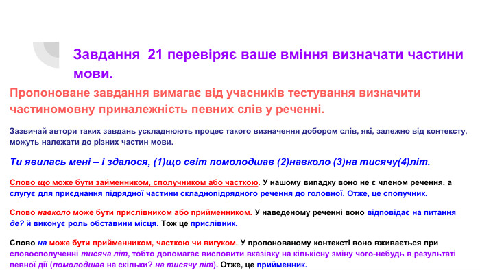 Завдання 21 перевіряє ваше вміння визначати частини мови. Пропоноване завдання вимагає від учасників тестування визначити частиномовну приналежність певних слів у реченні. Зазвичай автори таких завдань ускладнюють процес такого визначення добором слів, які, залежно від контексту, можуть належати до різних частин мови. Ти явилась мені – і здалося, (1)що світ помолодшав (2)навколо (3)на тисячу(4)літ. Слово що може бути займенником, сполучником або часткою. У нашому випадку воно не є членом речення, а слугує для приєднання підрядної частини складнопідрядного речення до головної. Отже, це сполучник. Слово навколо може бути прислівником або прийменником. У наведеному реченні воно відповідає на питання де? й виконує роль обставини місця. Тож це прислівник. Слово на може бути прийменником, часткою чи вигуком. У пропонованому контексті воно вживається при словосполученні тисяча літ, тобто допомагає висловити вказівку на кількісну зміну чого-небудь в результаті певної дії (помолодшав на скільки? на тисячу літ). Отже, це прийменник. Слово літ (початкова форма літа) – це іменник, який уживається в такому значенні лише в множині. Означає роки, уживається переважно після числівників, тож через таке кількісне значення його часто плутають із числівниками.