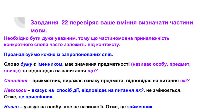 Завдання 22 перевіряє ваше вміння визначати частини мови. Необхідно бути дуже уважним, тому що частиномовна приналежність конкретного слова часто залежить від контексту. Проаналізуймо кожне із запропонованих слів. Слово думу є іменником, має значення предметності (називає особу, предмет, явище) та відповідає на запитання що?Столітні – прикметник, виражає ознаку предмета, відповідає на питання які?Навскоси – вказує на спосіб дії, відповідає на питання як?, не змінюється. Отже, це прислівник. Нього – указує на особу, але не називає її. Отже, це займенник.