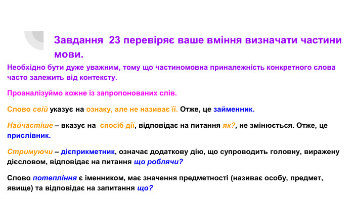Завдання 23 перевіряє ваше вміння визначати частини мови. Необхідно бути дуже уважним, тому що частиномовна приналежність конкретного слова часто залежить від контексту. Проаналізуймо кожне із запропонованих слів. Слово свій указує на ознаку, але не називає її. Отже, це займенник. Найчастіше – вказує на спосіб дії, відповідає на питання як?, не змінюється. Отже, це прислівник. Стримуючи – дієприкметник, означає додаткову дію, що супроводить головну, виражену дієсловом, відповідає на питання що роблячи?Слово потепління є іменником, має значення предметності (називає особу, предмет, явище) та відповідає на запитання що?