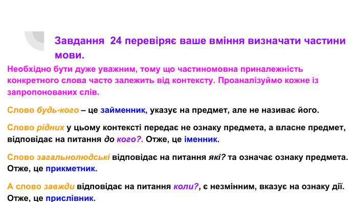 Завдання 24 перевіряє ваше вміння визначати частини мови. Необхідно бути дуже уважним, тому що частиномовна приналежність конкретного слова часто залежить від контексту. Проаналізуймо кожне із запропонованих слів. Слово будь-кого – це займенник, указує на предмет, але не називає його. Слово рідних у цьому контексті передає не ознаку предмета, а власне предмет, відповідає на питання до кого?. Отже, це іменник. Слово загальнолюдські відповідає на питання які? та означає ознаку предмета. Отже, це прикметник. А слово завжди відповідає на питання коли?, є незмінним, вказує на ознаку дії. Отже, це прислівник.